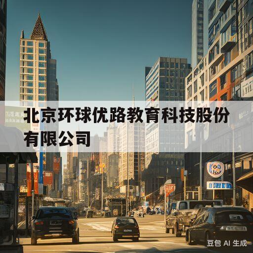 北京环球优路教育科技股份有限公司(北京环球优路教育科技股份有限公司是真的吗)